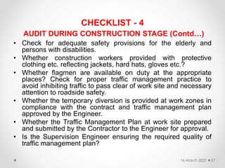 CHECKLIST - 4
AUDIT DURING CONSTRUCTION STAGE (Contd…)
• Check for adequate safety provisions for the elderly and
persons with disabilities.
• Whether construction workers provided with protective
clothing etc. reflecting jackets, hard hats, gloves etc.?
• Whether flagmen are available on duty at the appropriate
places? Check for proper traffic management practice to
avoid inhibiting traffic to pass clear of work site and necessary
attention to roadside safety.
• Whether the temporary diversion is provided at work zones in
compliance with the contract and traffic management plan
approved by the Engineer.
• Whether the Traffic Management Plan at work site prepared
and submitted by the Contractor to the Engineer for approval.
• Is the Supervision Engineer ensuring the required quality of
traffic management plan?
16 March 2021 57
 