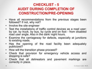 CHECKLIST - 5
AUDIT DURING COMPLETION OF
CONSTRUCTION/PRE-OPENING
• Have all recommendations from the previous stages been
followed? If not, why not?
• Involve the site engineer
• Test the installations of traffic control devices as a road user:
by car, by truck, by bus, by cycle and on foot - from disabled
road user angle. Also in the dark/ night hours.
• Examine the carriageway for defects, especially at junctions
to existing roads.
• Has the opening of the road facility been adequately
publicized?
• How will the transition phase proceed?
• Check that provision for emergency vehicle access and
stopping is safe?
• Check that all delineators and pavement markings are
correctly in place.
16 March 2021 59
 