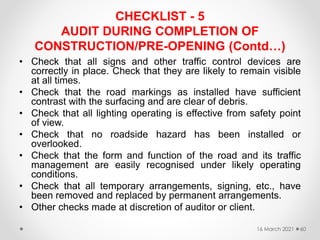 CHECKLIST - 5
AUDIT DURING COMPLETION OF
CONSTRUCTION/PRE-OPENING (Contd…)
• Check that all signs and other traffic control devices are
correctly in place. Check that they are likely to remain visible
at all times.
• Check that the road markings as installed have sufficient
contrast with the surfacing and are clear of debris.
• Check that all lighting operating is effective from safety point
of view.
• Check that no roadside hazard has been installed or
overlooked.
• Check that the form and function of the road and its traffic
management are easily recognised under likely operating
conditions.
• Check that all temporary arrangements, signing, etc., have
been removed and replaced by permanent arrangements.
• Other checks made at discretion of auditor or client.
16 March 2021 60
 