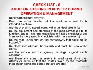 CHECK LIST - 6
AUDIT ON EXISTING ROADS OR DURING
OPERATION & MANAGEMENT
• Results of accident analysis.
• Does the actual function of the road correspond to its
intended function?
• Are the prevailing speed levels within the desirable limits?
• Do the equipment and standard of the road correspond to its
function, speed level and classification? (Use checklist 2 and
3, as well as any specific checklists, which are relevant.)
• Do the road users park on the carriageway that could cause
hazards?
• Do plantations obscure the visibility and mask the view of the
signs?
• Are the surface and carriageway markings in good visible
condition?
• Are there any signs that results in road users drive over
islands or kerbs or that the routes taken by the motorists
through junctions and bends that are unsafe?
16 March 2021 61
 