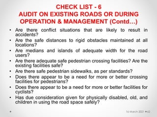 CHECK LIST - 6
AUDIT ON EXISTING ROADS OR DURING
OPERATION & MANAGEMENT (Contd…)
• Are there conflict situations that are likely to result in
accidents?
• Are the safe distances to rigid obstacles maintained at all
locations?
• Are medians and islands of adequate width for the road
users?
• Are there adequate safe pedestrian crossing facilities? Are the
existing facilities safe?
• Are there safe pedestrian sidewalks, as per standards?
• Does there appear to be a need for more or better crossing
facilities for pedestrians?
• Does there appear to be a need for more or better facilities for
cyclists?
• Has due consideration given for physically disabled, old, and
children in using the road space safely?
16 March 2021 62
 
