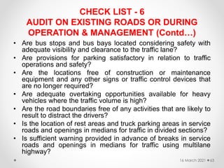 CHECK LIST - 6
AUDIT ON EXISTING ROADS OR DURING
OPERATION & MANAGEMENT (Contd…)
• Are bus stops and bus bays located considering safety with
adequate visibility and clearance to the traffic lane?
• Are provisions for parking satisfactory in relation to traffic
operations and safety?
• Are the locations free of construction or maintenance
equipment and any other signs or traffic control devices that
are no longer required?
• Are adequate overtaking opportunities available for heavy
vehicles where the traffic volume is high?
• Are the road boundaries free of any activities that are likely to
result to distract the drivers?
• Is the location of rest areas and truck parking areas in service
roads and openings in medians for traffic in divided sections?
• Is sufficient warning provided in advance of breaks in service
roads and openings in medians for traffic using multilane
highway?
16 March 2021 63
 