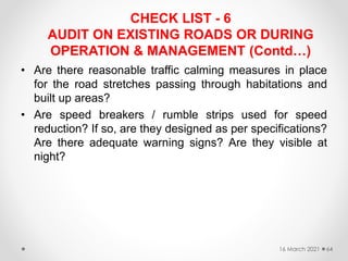 CHECK LIST - 6
AUDIT ON EXISTING ROADS OR DURING
OPERATION & MANAGEMENT (Contd…)
• Are there reasonable traffic calming measures in place
for the road stretches passing through habitations and
built up areas?
• Are speed breakers / rumble strips used for speed
reduction? If so, are they designed as per specifications?
Are there adequate warning signs? Are they visible at
night?
16 March 2021 64
 