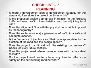 CHECK LIST – 7
PLANNING
• Is there a development plan or development strategy for the
area and, if so, does the project conform to this?
• Is the proposed design appropriate in relation to the forecast
traffic volumes, traffic characteristics and the adjoining land
use?
• Does the alignment fit in with the physical constraints imposed
by the topography?
• Does the route serve major generators of traffic in a safe and
adequate manner?
• Is the frequency of junctions and their type appropriate for the
function of the road and the design speed?
• Does the project road fit well with the existing road network?
Check for likely future conflicts.
• Does the project road relieve routes or sites with bad accident
records?
• Do the project road sections have any harmful effects on
safety on the surrounding road network?
16 March 2021 65
 