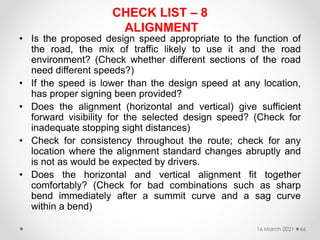 CHECK LIST – 8
ALIGNMENT
• Is the proposed design speed appropriate to the function of
the road, the mix of traffic likely to use it and the road
environment? (Check whether different sections of the road
need different speeds?)
• If the speed is lower than the design speed at any location,
has proper signing been provided?
• Does the alignment (horizontal and vertical) give sufficient
forward visibility for the selected design speed? (Check for
inadequate stopping sight distances)
• Check for consistency throughout the route; check for any
location where the alignment standard changes abruptly and
is not as would be expected by drivers.
• Does the horizontal and vertical alignment fit together
comfortably? (Check for bad combinations such as sharp
bend immediately after a summit curve and a sag curve
within a bend)
16 March 2021 66
 