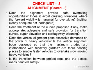 • Does the alignment provide safe overtaking
opportunities? Does it avoid creating situations where
the forward visibility is marginal for overtaking? (neither
clearly adequate not inadequate)
• Does the treatment at the curves proposed if any, make
appropriate, adequate and safe provision for transition
curves, super-elevation and carriageway widening?
• Does the vertical alignment pose excessive demands on
the power of heavy vehicles? Is the vertical alignment
been designed so that the maximum grades are
interspersed with recovery grades? Are there passing
places to enable faster vehicles to overtake slow moving
heavy vehicles?
• Is the transition between project road and the access
roads handled safely?
16 March 2021 67
CHECK LIST – 8
ALIGNMENT (Contd…)
 
