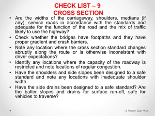 CHECK LIST – 9
CROSS SECTION
• Are the widths of the carriageway, shoulders, medians (if
any), service roads in accordance with the standards and
adequate for the function of the road and the mix of traffic
likely to use the highway?
• Check whether the bridges have footpaths and they have
proper gradient and crash barriers.
• Note any location where the cross section standard changes
abruptly along the route or is otherwise inconsistent with
driver expectations?
• Identify any locations where the capacity of the roadway is
restricted and note locations of regular congestion.
• Have the shoulders and side slopes been designed to a safe
standard and note any locations with inadequate shoulder
width.
• Have the side drains been designed to a safe standard? Are
the batter slopes and drains for surface run-off, safe for
vehicles to traverse?
16 March 2021 68
 