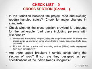 CHECK LIST – 9
CROSS SECTION (Contd…)
• Is the transition between the project road and existing
road(s) handled safely? (Check for major changes in
standards)
• Check whether the cross section provided is adequate
for the vulnerable road users including persons with
disabilities?
o Pedestrians: Have paved footpath, adequate refuge island width on median and
proper ramps up and down kerbs, where there is regular pedestrian traffic been
provided?
o Bicyclists: All the cycle tracks/slow moving vehicles (SMVs) tracks segregated
from main carriageway?
• Are there speed breakers / rumble strips along the
section of road? If so, are they designed as per
specifications of the Indian Roads Congress?
16 March 2021 69
 