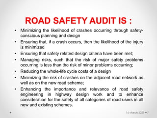 ROAD SAFETY AUDIT IS :
• Minimizing the likelihood of crashes occurring through safety-
conscious planning and design
• Ensuring that, if a crash occurs, then the likelihood of the injury
is minimized
• Ensuring that safety related design criteria have been met;
• Managing risks, such that the risk of major safety problems
occurring is less than the risk of minor problems occurring;
• Reducing the whole-life cycle costs of a design
• Minimizing the risk of crashes on the adjacent road network as
well as on the new road scheme;
• Enhancing the importance and relevance of road safety
engineering in highway design work and to enhance
consideration for the safety of all categories of road users in all
new and existing schemes.
16 March 2021 7
 