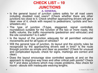 CHECK LIST – 10
JUNCTIONS
A. GENERAL
• Is the general layout of junction caters safely for all road users
including disabled road users? (Check whether there are other
junctions too close to it. Check whether approaching drivers will get a
clear view of it; check with respect to pedestrians, cyclists and two-
wheelers etc)
• The type of junction (T-type, staggered, signal controlled,
roundabout) suitable for the function of the two or more roads, the
traffic volume, the traffic movements (pedestrian and vehicular) and
the site constraints? Is it safe?
• Is the layout of the junction adequate for all permitted vehicular
movements and for all types of vehicles?
• Will the general type of junction, its layout and the priority rules be
recognized by the approaching drivers well in time? Is the route
through junction as simple and clear as possible? (Check for unusual
and complicated layouts; check for signs, markings are correct and
clear)
• Does the layout encourage slow controlled speeds at and on the
approach to stop/give way lines and other critical path points? Check
for Y and skew junctions which may create problems. Also check for
round - abouts with inadequate weaving lengths.
16 March 2021 70
 