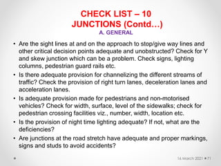 CHECK LIST – 10
JUNCTIONS (Contd…)
A. GENERAL
• Are the sight lines at and on the approach to stop/give way lines and
other critical decision points adequate and unobstructed? Check for Y
and skew junction which can be a problem. Check signs, lighting
columns, pedestrian guard rails etc.
• Is there adequate provision for channelizing the different streams of
traffic? Check the provision of right turn lanes, deceleration lanes and
acceleration lanes.
• Is adequate provision made for pedestrians and non-motorised
vehicles? Check for width, surface, level of the sidewalks; check for
pedestrian crossing facilities viz., number, width, location etc.
• Is the provision of night time lighting adequate? If not, what are the
deficiencies?
• Are junctions at the road stretch have adequate and proper markings,
signs and studs to avoid accidents?
16 March 2021 71
 
