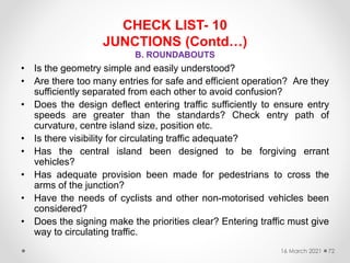 CHECK LIST- 10
JUNCTIONS (Contd…)
B. ROUNDABOUTS
• Is the geometry simple and easily understood?
• Are there too many entries for safe and efficient operation? Are they
sufficiently separated from each other to avoid confusion?
• Does the design deflect entering traffic sufficiently to ensure entry
speeds are greater than the standards? Check entry path of
curvature, centre island size, position etc.
• Is there visibility for circulating traffic adequate?
• Has the central island been designed to be forgiving errant
vehicles?
• Has adequate provision been made for pedestrians to cross the
arms of the junction?
• Have the needs of cyclists and other non-motorised vehicles been
considered?
• Does the signing make the priorities clear? Entering traffic must give
way to circulating traffic.
16 March 2021 72
 