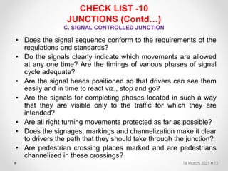 CHECK LIST -10
JUNCTIONS (Contd…)
C. SIGNAL CONTROLLED JUNCTION
• Does the signal sequence conform to the requirements of the
regulations and standards?
• Do the signals clearly indicate which movements are allowed
at any one time? Are the timings of various phases of signal
cycle adequate?
• Are the signal heads positioned so that drivers can see them
easily and in time to react viz., stop and go?
• Are the signals for completing phases located in such a way
that they are visible only to the traffic for which they are
intended?
• Are all right turning movements protected as far as possible?
• Does the signages, markings and channelization make it clear
to drivers the path that they should take through the junction?
• Are pedestrian crossing places marked and are pedestrians
channelized in these crossings?
16 March 2021 73
 