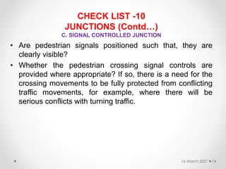 CHECK LIST -10
JUNCTIONS (Contd…)
C. SIGNAL CONTROLLED JUNCTION
• Are pedestrian signals positioned such that, they are
clearly visible?
• Whether the pedestrian crossing signal controls are
provided where appropriate? If so, there is a need for the
crossing movements to be fully protected from conflicting
traffic movements, for example, where there will be
serious conflicts with turning traffic.
16 March 2021 74
 