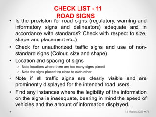 CHECK LIST - 11
ROAD SIGNS
• Is the provision for road signs (regulatory, warning and
informatory signs and delineators) adequate and in
accordance with standards? Check with respect to size,
shape and placement etc.)
• Check for unauthorized traffic signs and use of non-
standard signs (Colour, size and shape)
• Location and spacing of signs
o Note locations where there are too many signs placed
o Note the signs placed too close to each other
• Note if all traffic signs are clearly visible and are
prominently displayed for the intended road users.
• Find any instances where the legibility of the information
on the signs is inadequate, bearing in mind the speed of
vehicles and the amount of information displayed.
16 March 2021 76
 