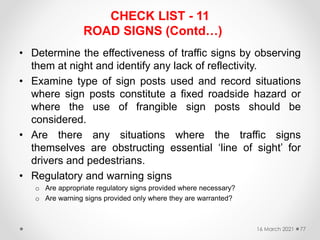 CHECK LIST - 11
ROAD SIGNS (Contd…)
• Determine the effectiveness of traffic signs by observing
them at night and identify any lack of reflectivity.
• Examine type of sign posts used and record situations
where sign posts constitute a fixed roadside hazard or
where the use of frangible sign posts should be
considered.
• Are there any situations where the traffic signs
themselves are obstructing essential ‘line of sight’ for
drivers and pedestrians.
• Regulatory and warning signs
o Are appropriate regulatory signs provided where necessary?
o Are warning signs provided only where they are warranted?
16 March 2021 77
 