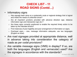 CHECK LIST - 11
ROAD SIGNS (Contd…)
• Informatory signs
o Has signage been done on a systematic route or regional strategy that is logical
and meets the needs of unfamiliar driver?
o Are all important junctions provided with advance direction sign, distance
information sign and intersection sign etc.?
o Are these signs correctly positioned to enable the required timely action to be
taken by the intended drivers?
o Find instances of poor legibility and poor arrangement of information on signs.
o Overhead signs – size, message information adequate, use two languages
(English an local)
• Are road signages provided at appropriate distance, well
in advance taking into consideration the category of
roads as per codal provisions?
• Are variable message signs (VMS) in display? If so, are
both the languages (English and vernacular) used? Are
the signages in accordance with the standards?
16 March 2021 78
 