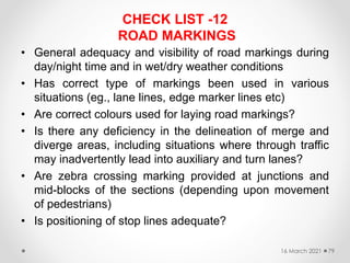 CHECK LIST -12
ROAD MARKINGS
• General adequacy and visibility of road markings during
day/night time and in wet/dry weather conditions
• Has correct type of markings been used in various
situations (eg., lane lines, edge marker lines etc)
• Are correct colours used for laying road markings?
• Is there any deficiency in the delineation of merge and
diverge areas, including situations where through traffic
may inadvertently lead into auxiliary and turn lanes?
• Are zebra crossing marking provided at junctions and
mid-blocks of the sections (depending upon movement
of pedestrians)
• Is positioning of stop lines adequate?
16 March 2021 79
 