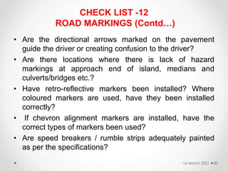 CHECK LIST -12
ROAD MARKINGS (Contd…)
• Are the directional arrows marked on the pavement
guide the driver or creating confusion to the driver?
• Are there locations where there is lack of hazard
markings at approach end of island, medians and
culverts/bridges etc.?
• Have retro-reflective markers been installed? Where
coloured markers are used, have they been installed
correctly?
• If chevron alignment markers are installed, have the
correct types of markers been used?
• Are speed breakers / rumble strips adequately painted
as per the specifications?
16 March 2021 80
 