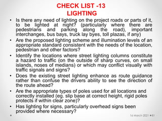CHECK LIST -13
LIGHTING
• Is there any need of lighting on the project roads or parts of it,
to be lighted at night? (particularly where there are
pedestrians and parking along the road), important
interchanges, bus bays, truck lay byes, toll plazas, if any)
• Are the proposed lighting scheme and illumination levels of an
appropriate standard consistent with the needs of the location,
pedestrian and other factors?
• Identify the locations where street lighting columns constitute
a hazard to traffic (on the outside of sharp curves, on small
islands, noses of medians) or which may conflict visually with
traffic signals and signs?
• Does the existing street lighting enhance as route guidance
rather than confuse the drivers ability to see the direction of
the route ahead?
• Are the appropriate types of poles used for all locations and
correctly installed (eg. slip base at correct height, rigid poles
protects if within clear zone)?
• Has lighting for signs, particularly overhead signs been
provided where necessary?
16 March 2021 81
 