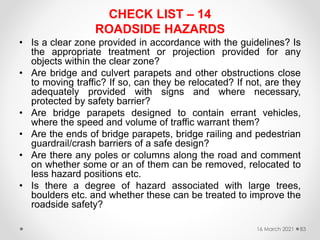 CHECK LIST – 14
ROADSIDE HAZARDS
• Is a clear zone provided in accordance with the guidelines? Is
the appropriate treatment or projection provided for any
objects within the clear zone?
• Are bridge and culvert parapets and other obstructions close
to moving traffic? If so, can they be relocated? If not, are they
adequately provided with signs and where necessary,
protected by safety barrier?
• Are bridge parapets designed to contain errant vehicles,
where the speed and volume of traffic warrant them?
• Are the ends of bridge parapets, bridge railing and pedestrian
guardrail/crash barriers of a safe design?
• Are there any poles or columns along the road and comment
on whether some or an of them can be removed, relocated to
less hazard positions etc.
• Is there a degree of hazard associated with large trees,
boulders etc. and whether these can be treated to improve the
roadside safety?
16 March 2021 83
 
