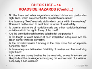 CHECK LIST – 14
ROADSIDE HAZARDS (Contd…)
• Do the trees and other vegetations obstruct driver and pedestrian
sight lines, which are essential for safe traffic operation?
• Are there any ‘fixed’ roadside stalls which occur within the roadway?
Comment on the need to treat them in terms of road safety.
• Is there an existence of roadside stalls and other roadside business
activities within the right of way of the road?
• Are the provided crash barriers suitable for the purpose?
• Is the length of crash barrier at each installation adequate? Are the
crash barrier installed correctly?
• Is the provided barrier / fencing in the clear zone free of separate
horizontal rails?
• Is there adequate delineation / visibility of barriers and fences during
night time?
• Are there any thorny bushes by the roadside, whose branches are
likely to hurt the passengers occupying the window seat of a vehicle,
especially a non-AC bus?
16 March 2021 84
 