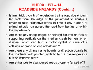 CHECK LIST – 14
ROADSIDE HAZARDS (Contd…)
• Is any thick growth of vegetation by the roadside enough
far back from the edge of the pavement to enable a
driver to take protective steps in time if any human or
animal should run across the road from behind or within
the vegetation?
• Are there any sharp edged or pointed fixtures or tops of
supporting verticals on the median crash barriers or on
dividers which can hurt a motor cyclist in case of a
collision or crash or loss of balance.?
• Are there any village name boards or direction boards by
the roadside with pointed ends to hurt a passenger in a
bus on window seat?
• Are entrances to abandoned roads properly fenced off?
16 March 2021 85
 