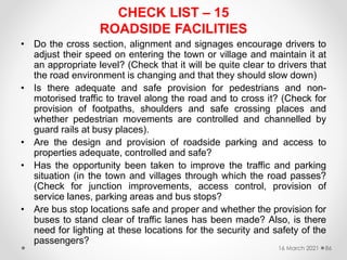 CHECK LIST – 15
ROADSIDE FACILITIES
• Do the cross section, alignment and signages encourage drivers to
adjust their speed on entering the town or village and maintain it at
an appropriate level? (Check that it will be quite clear to drivers that
the road environment is changing and that they should slow down)
• Is there adequate and safe provision for pedestrians and non-
motorised traffic to travel along the road and to cross it? (Check for
provision of footpaths, shoulders and safe crossing places and
whether pedestrian movements are controlled and channelled by
guard rails at busy places).
• Are the design and provision of roadside parking and access to
properties adequate, controlled and safe?
• Has the opportunity been taken to improve the traffic and parking
situation (in the town and villages through which the road passes?
(Check for junction improvements, access control, provision of
service lanes, parking areas and bus stops?
• Are bus stop locations safe and proper and whether the provision for
buses to stand clear of traffic lanes has been made? Also, is there
need for lighting at these locations for the security and safety of the
passengers?
16 March 2021 86
 