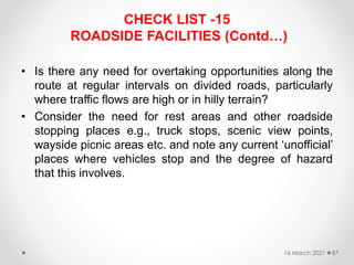 CHECK LIST -15
ROADSIDE FACILITIES (Contd…)
• Is there any need for overtaking opportunities along the
route at regular intervals on divided roads, particularly
where traffic flows are high or in hilly terrain?
• Consider the need for rest areas and other roadside
stopping places e.g., truck stops, scenic view points,
wayside picnic areas etc. and note any current ‘unofficial’
places where vehicles stop and the degree of hazard
that this involves.
16 March 2021 87
 