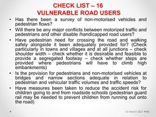 CHECK LIST – 16
VULNERABLE ROAD USERS
• Has there been a survey of non-motorised vehicles and
pedestrian flows?
• Will there be any major conflicts between motorized traffic and
pedestrians and other disable /handicapped road users?
• Have pedestrian need for crossing the road and walking
safely alongside it been adequately provided for? (Check
particularly in towns and villages and at all junctions – check
shoulder width – check whether it is desirable and feasible to
provide a segregated footway – check whether steps are
provided where pedestrians will have to climb high
embankments)
• Is the provision for pedestrians and non-motorised vehicles at
bridges and narrow sections adequate in relation to
pedestrian and vehicular traffic volumes and traffic speeds?
• Have measures been taken to reduce the accident risk for
children going to and from roadside schools (pedestrian guard
rail may be needed to prevent children from running out onto
the road)
16 March 2021 88
 