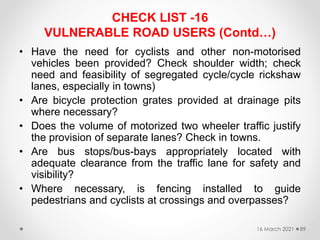 CHECK LIST -16
VULNERABLE ROAD USERS (Contd…)
• Have the need for cyclists and other non-motorised
vehicles been provided? Check shoulder width; check
need and feasibility of segregated cycle/cycle rickshaw
lanes, especially in towns)
• Are bicycle protection grates provided at drainage pits
where necessary?
• Does the volume of motorized two wheeler traffic justify
the provision of separate lanes? Check in towns.
• Are bus stops/bus-bays appropriately located with
adequate clearance from the traffic lane for safety and
visibility?
• Where necessary, is fencing installed to guide
pedestrians and cyclists at crossings and overpasses?
16 March 2021 89
 