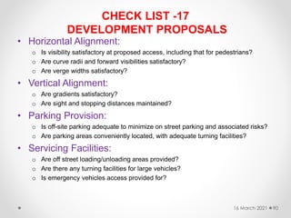 CHECK LIST -17
DEVELOPMENT PROPOSALS
• Horizontal Alignment:
o Is visibility satisfactory at proposed access, including that for pedestrians?
o Are curve radii and forward visibilities satisfactory?
o Are verge widths satisfactory?
• Vertical Alignment:
o Are gradients satisfactory?
o Are sight and stopping distances maintained?
• Parking Provision:
o Is off-site parking adequate to minimize on street parking and associated risks?
o Are parking areas conveniently located, with adequate turning facilities?
• Servicing Facilities:
o Are off street loading/unloading areas provided?
o Are there any turning facilities for large vehicles?
o Is emergency vehicles access provided for?
16 March 2021 90
 