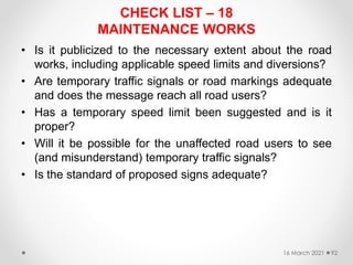 CHECK LIST – 18
MAINTENANCE WORKS
• Is it publicized to the necessary extent about the road
works, including applicable speed limits and diversions?
• Are temporary traffic signals or road markings adequate
and does the message reach all road users?
• Has a temporary speed limit been suggested and is it
proper?
• Will it be possible for the unaffected road users to see
(and misunderstand) temporary traffic signals?
• Is the standard of proposed signs adequate?
16 March 2021 92
 