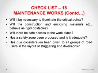 CHECK LIST – 18
MAINTENANCE WORKS (Contd…)
• Will it be necessary to illuminate the critical points?
• Will the construction and enclosing materials etc.,
behave as rigid obstacles?
• Will there be safe access to the work place?
• Has a safety zone been proposed and is it adequate?
• Has due consideration been given to all groups of road
users in the layout of staggering and diversions?
16 March 2021 93
 