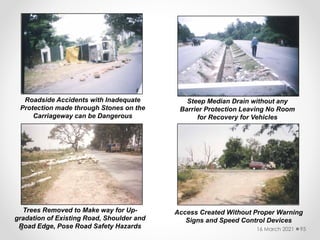 Roadside Accidents with Inadequate
Protection made through Stones on the
Carriageway can be Dangerous
Steep Median Drain without any
Barrier Protection Leaving No Room
for Recovery for Vehicles
Trees Removed to Make way for Up-
gradation of Existing Road, Shoulder and
Road Edge, Pose Road Safety Hazards
Access Created Without Proper Warning
Signs and Speed Control Devices
16 March 2021 95
 