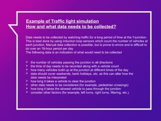 Example of Traffic light simulation
How and what data needs to be collected?
Data needs to be collected by watching traffic for a long period of time at the Y-junction.
This is best done by using induction loop sensors which count the number of vehicles at
each junction. Manual data collection is possible, but is prone to errors and is difficult to
do over an 18-hour period per day
The following data is an indication of what would need to be collected:
 the number of vehicles passing the junction in all directions
 the time of day needs to be recorded along with a vehicle count
 how many vehicles build up at the junction at different times of the day
 data should cover weekends, bank holidays, etc. as this can alter how the
data needs be interpreted
 how long it takes a vehicle to clear the junction
 other data needs to be considered (for example, pedestrian crossings)
 how long it takes the slowest vehicle to pass through the junction
 consider other factors (for example, left turns, right turns, filtering, etc.).
 