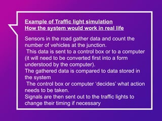 Sensors in the road gather data and count the
number of vehicles at the junction.
This data is sent to a control box or to a computer
(it will need to be converted first into a form
understood by the computer).
The gathered data is compared to data stored in
the system
The control box or computer ‘decides’ what action
needs to be taken.
Signals are then sent out to the traffic lights to
change their timing if necessary
Example of Traffic light simulation
How the system would work in real life
 