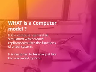 WHAT is a Computer
model ?
It is a computer-generated
simulation which would
replicate/simulate the functions
of a real system.
It is designed to behave just like
the real-world system.
 