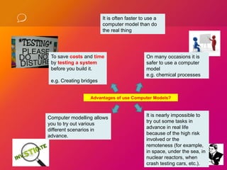 To save costs and time
by testing a system
before you build it.
e.g. Creating bridges
On many occasions it is
safer to use a computer
model
e.g. chemical processes
Computer modelling allows
you to try out various
different scenarios in
advance.
It is nearly impossible to
try out some tasks in
advance in real life
because of the high risk
involved or the
remoteness (for example,
in space, under the sea, in
nuclear reactors, when
crash testing cars, etc.).
Advantages of use Computer Models?
It is often faster to use a
computer model than do
the real thing
 