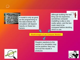A model is only as good
as the programming or
the data entered; the
simulation will depend
heavily on these two
factors.
Although building the real
thing can be expensive,
sometimes computer
modelling is also a very
costly option, and the two
costs need to be
compared before deciding
which to use.
People’s reactions to the
results of a simulation may
not be positive; they may
not trust the results it
produces
Disadvantages of use Computer Models?
 