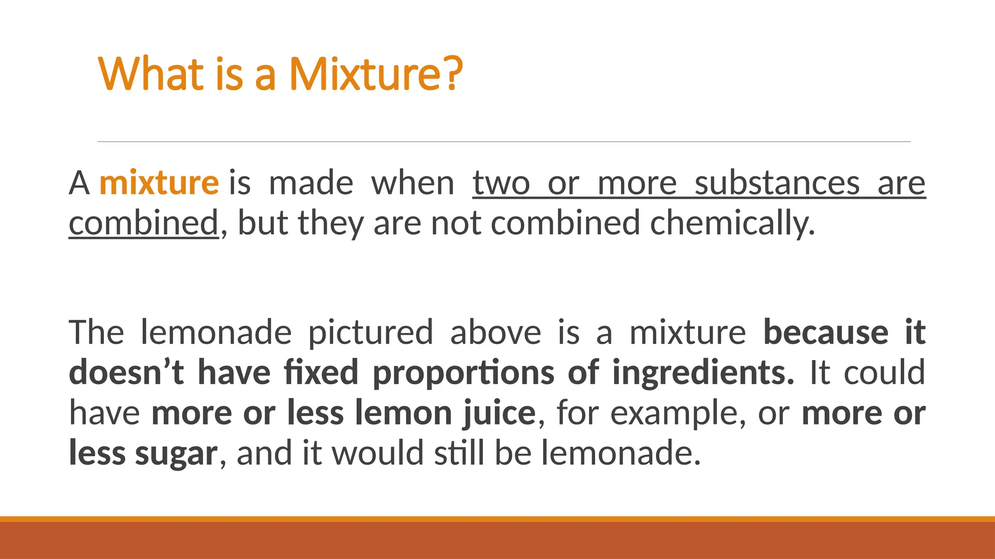 A mixture is made when two or more substances are
combined, but they are not combined chemically.
The lemonade pictured above is a mixture because it
doesn’t have fixed proportions of ingredients. It could
have more or less lemon juice, for example, or more or
less sugar, and it would still be lemonade.
What is a Mixture?
 