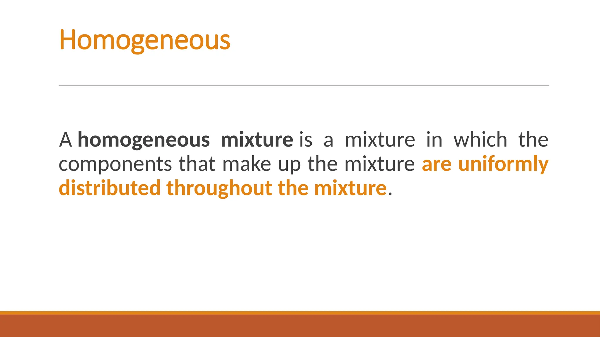 Homogeneous
A homogeneous mixture is a mixture in which the
components that make up the mixture are uniformly
distributed throughout the mixture.
 