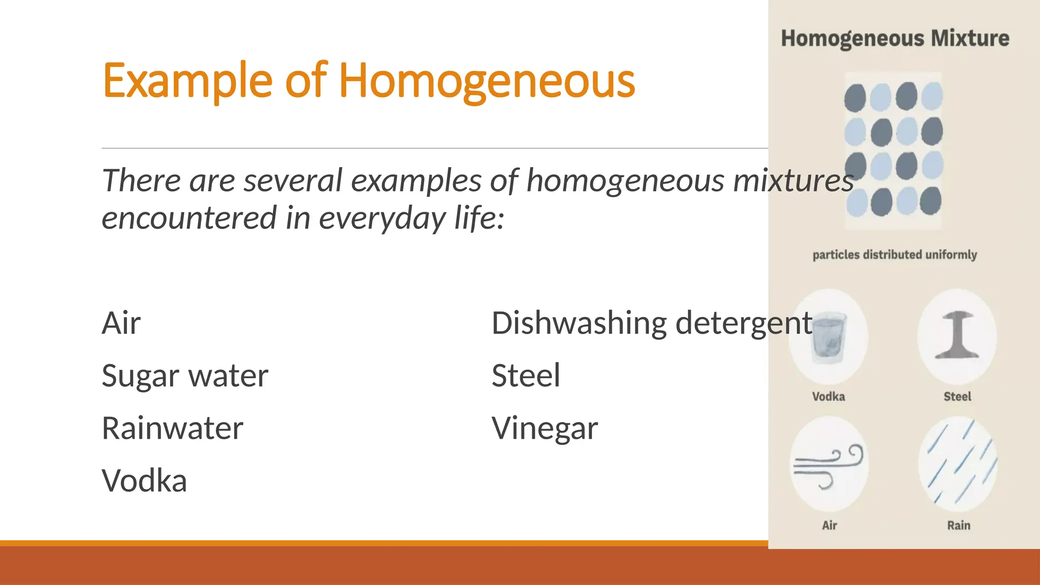 Example of Homogeneous
There are several examples of homogeneous mixtures
encountered in everyday life:
Air Dishwashing detergent
Sugar water Steel
Rainwater Vinegar
Vodka
 