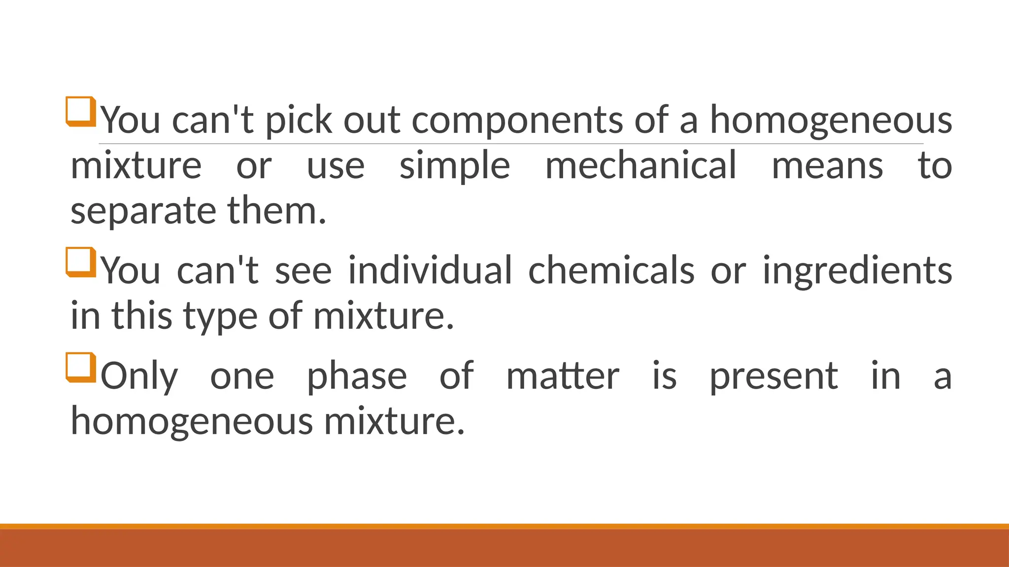 You can't pick out components of a homogeneous
mixture or use simple mechanical means to
separate them.
You can't see individual chemicals or ingredients
in this type of mixture.
Only one phase of matter is present in a
homogeneous mixture.
 
