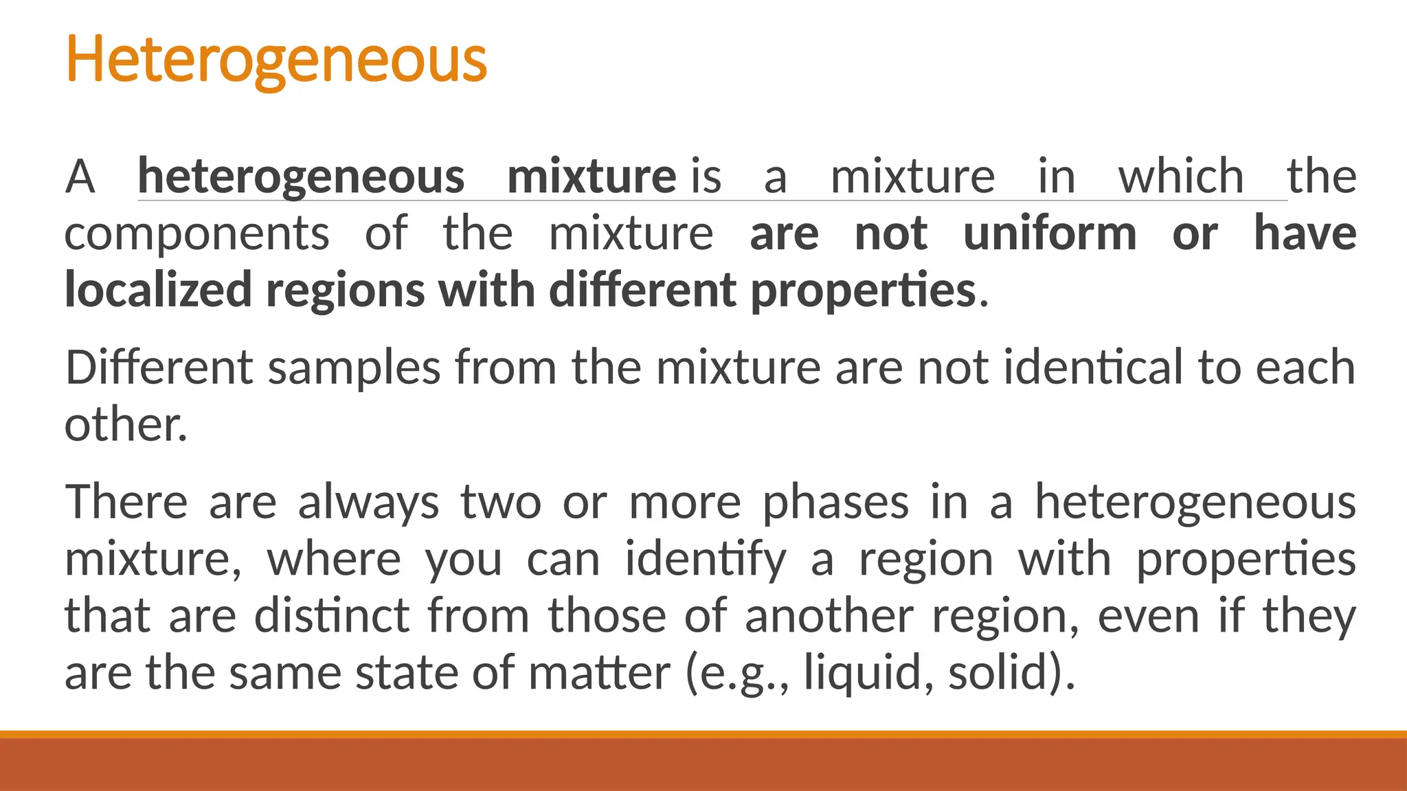 Heterogeneous
A heterogeneous mixture is a mixture in which the
components of the mixture are not uniform or have
localized regions with different properties.
Different samples from the mixture are not identical to each
other.
There are always two or more phases in a heterogeneous
mixture, where you can identify a region with properties
that are distinct from those of another region, even if they
are the same state of matter (e.g., liquid, solid).
 