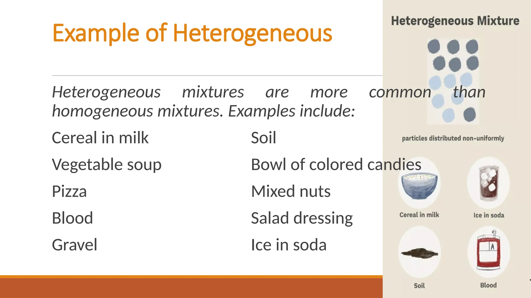 Example of Heterogeneous
Heterogeneous mixtures are more common than
homogeneous mixtures. Examples include:
Cereal in milk Soil
Vegetable soup Bowl of colored candies
Pizza Mixed nuts
Blood Salad dressing
Gravel Ice in soda
 