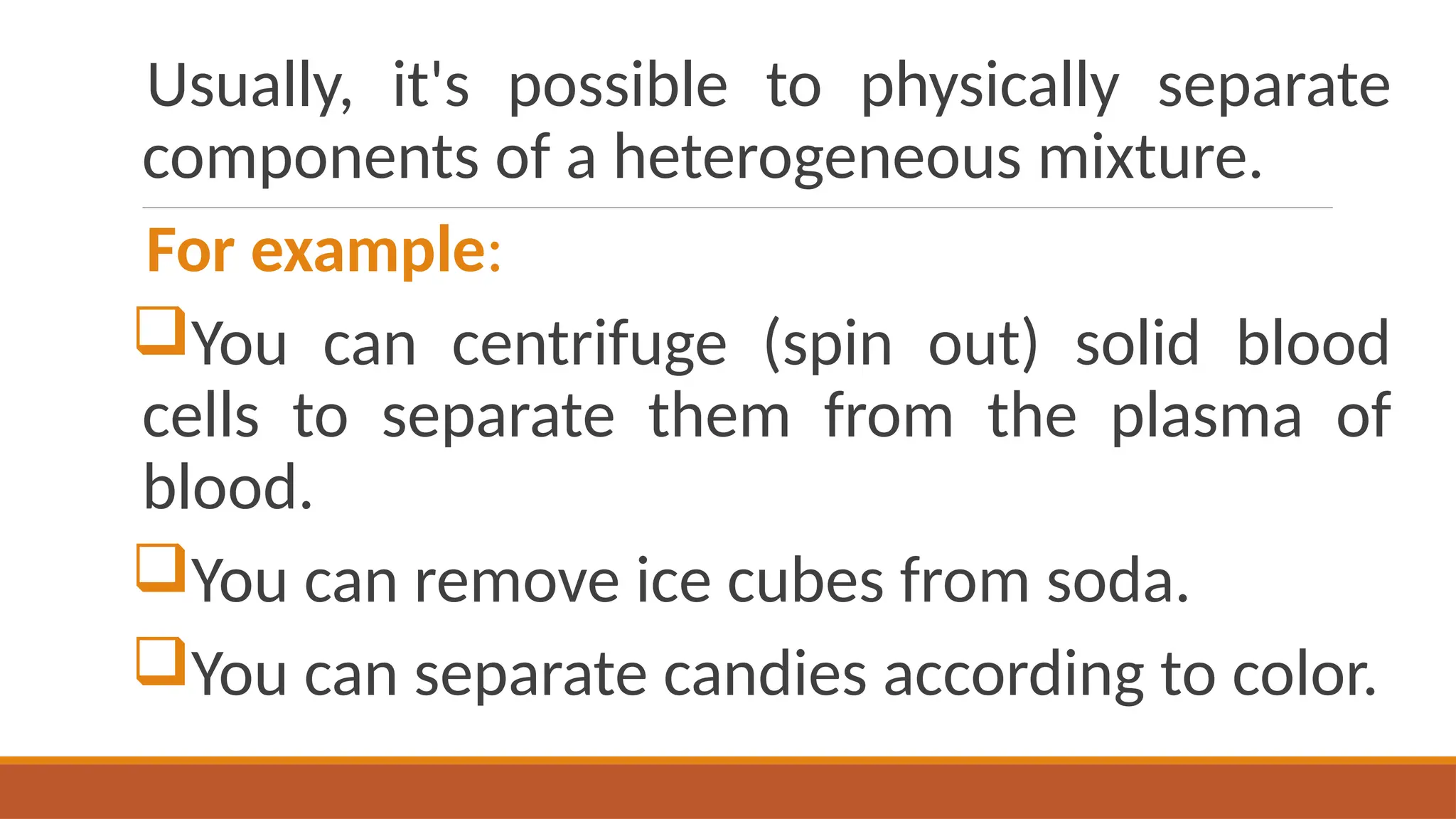 Usually, it's possible to physically separate
components of a heterogeneous mixture.
For example:
You can centrifuge (spin out) solid blood
cells to separate them from the plasma of
blood.
You can remove ice cubes from soda.
You can separate candies according to color.
 