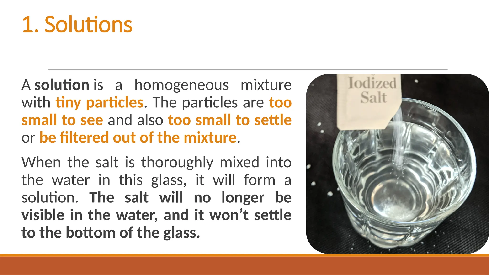 1. Solutions
A solution is a homogeneous mixture
with tiny particles. The particles are too
small to see and also too small to settle
or be filtered out of the mixture.
When the salt is thoroughly mixed into
the water in this glass, it will form a
solution. The salt will no longer be
visible in the water, and it won’t settle
to the bottom of the glass.
 