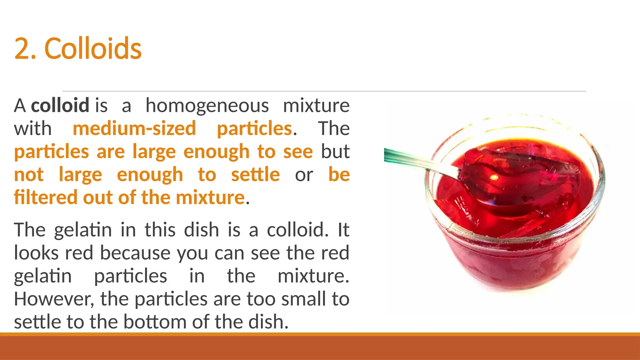2. Colloids
A colloid is a homogeneous mixture
with medium-sized particles. The
particles are large enough to see but
not large enough to settle or be
filtered out of the mixture.
The gelatin in this dish is a colloid. It
looks red because you can see the red
gelatin particles in the mixture.
However, the particles are too small to
settle to the bottom of the dish.
 