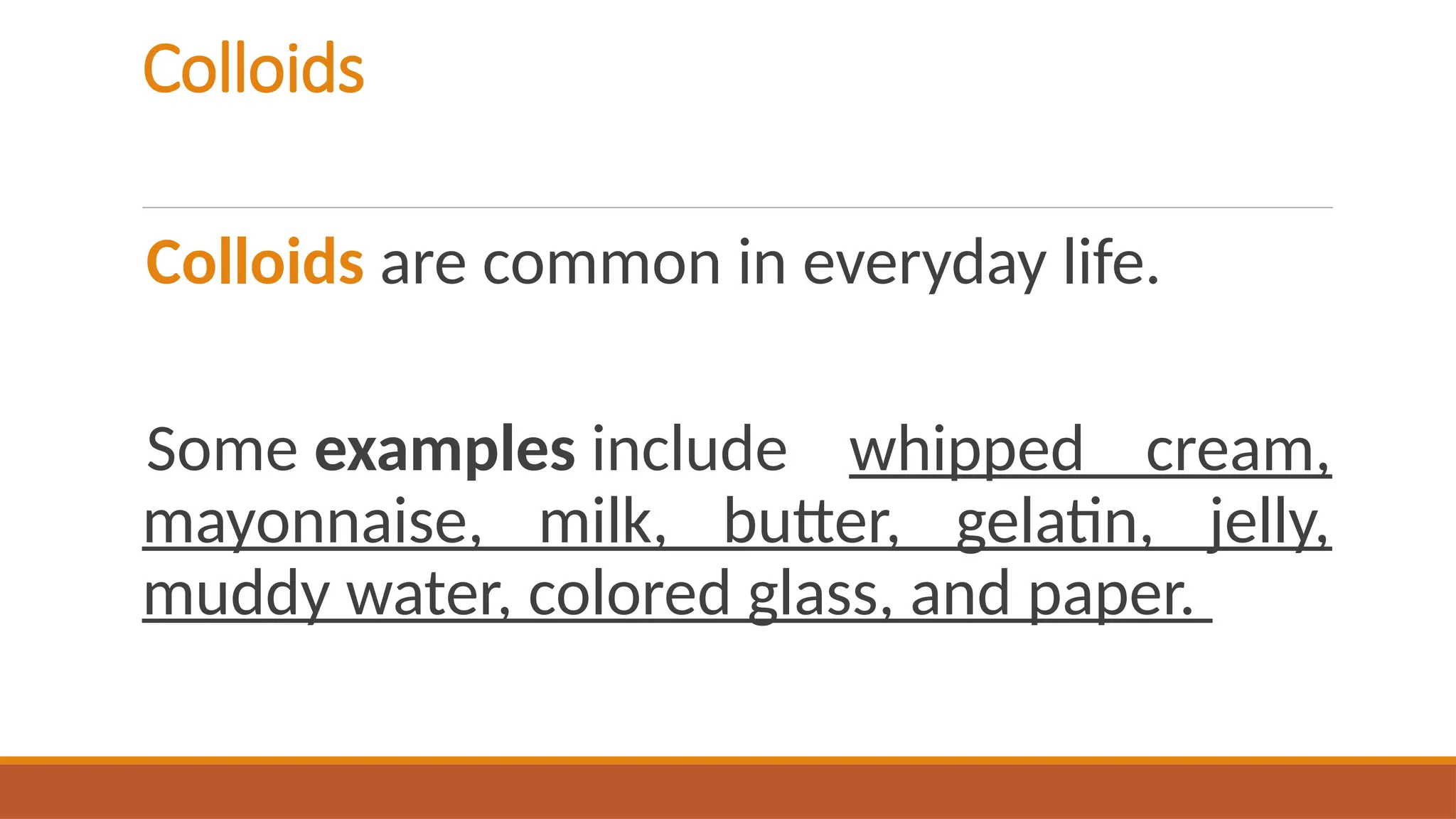 Colloids
Colloids are common in everyday life.
Some examples include whipped cream,
mayonnaise, milk, butter, gelatin, jelly,
muddy water, colored glass, and paper.
 